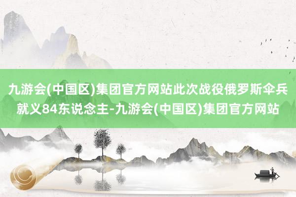 九游会(中国区)集团官方网站此次战役俄罗斯伞兵就义84东说念主-九游会(中国区)集团官方网站