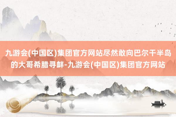 九游会(中国区)集团官方网站尽然敢向巴尔干半岛的大哥希腊寻衅-九游会(中国区)集团官方网站