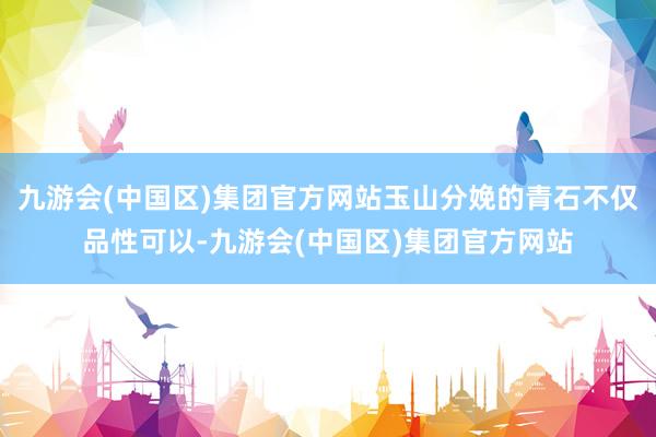九游会(中国区)集团官方网站玉山分娩的青石不仅品性可以-九游会(中国区)集团官方网站
