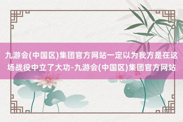 九游会(中国区)集团官方网站一定以为我方是在这场战役中立了大功-九游会(中国区)集团官方网站