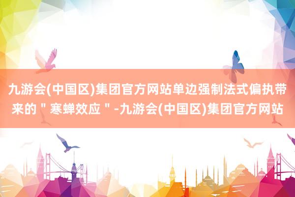 九游会(中国区)集团官方网站单边强制法式偏执带来的＂寒蝉效应＂-九游会(中国区)集团官方网站
