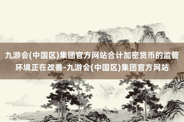 九游会(中国区)集团官方网站合计加密货币的监管环境正在改善-九游会(中国区)集团官方网站