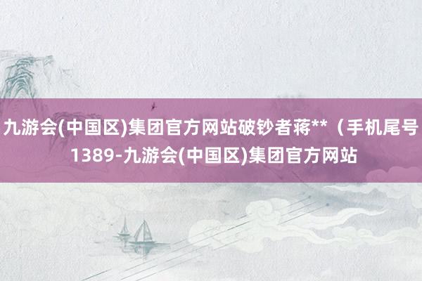 九游会(中国区)集团官方网站破钞者蒋**（手机尾号 1389-九游会(中国区)集团官方网站