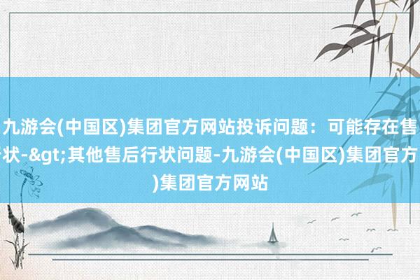 九游会(中国区)集团官方网站投诉问题：可能存在售后行状->其他售后行状问题-九游会(中国区)集团官方网站