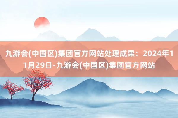 九游会(中国区)集团官方网站处理成果：2024年11月29日-九游会(中国区)集团官方网站