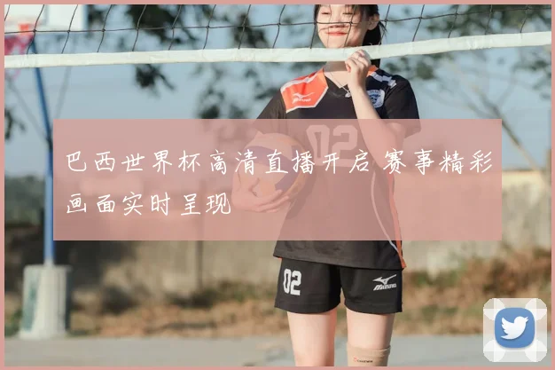 巴西世界杯高清直播开启 赛事精彩画面实时呈现