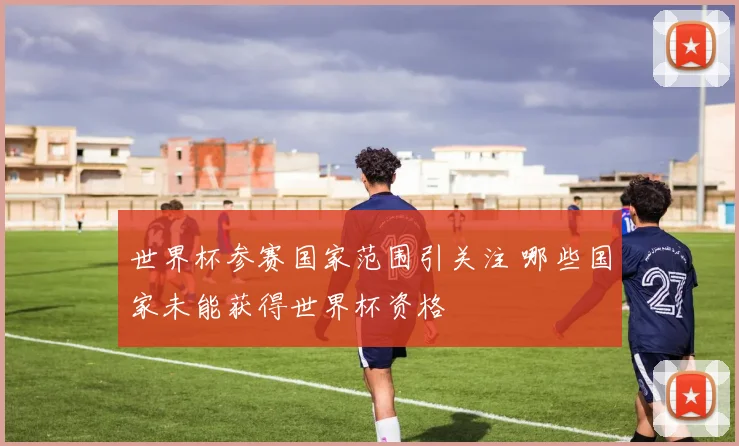世界杯参赛国家范围引关注 哪些国家未能获得世界杯资格