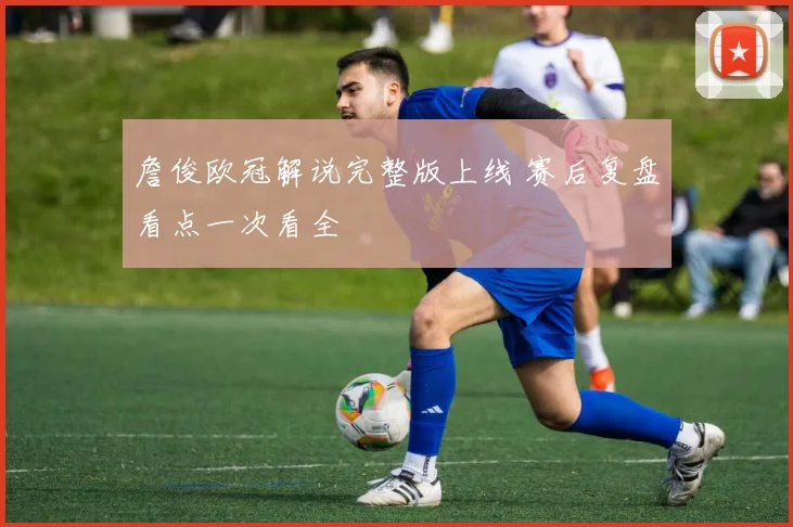 詹俊欧冠解说完整版上线 赛后复盘看点一次看全