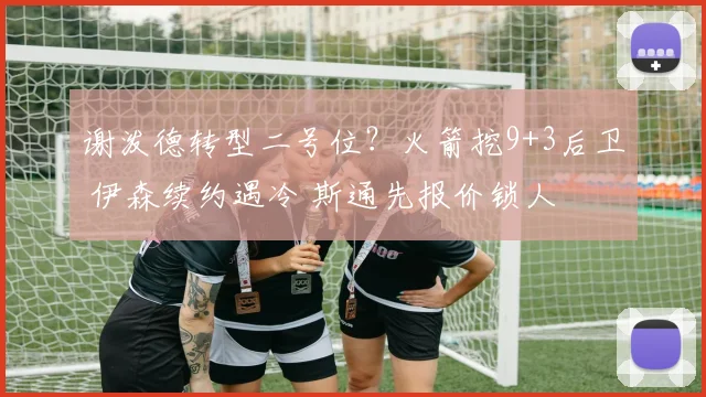 谢泼德转型二号位?火箭挖9+3后卫 伊森续约遇冷 斯通先报价锁人