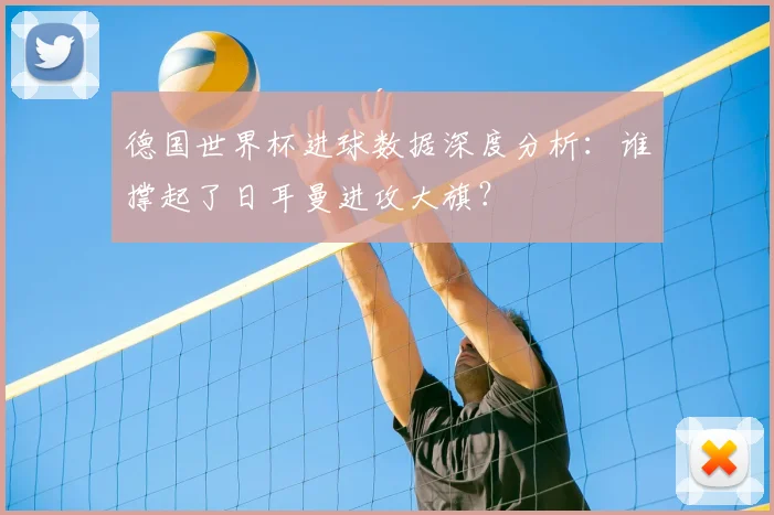 德国世界杯进球数据深度分析:谁撑起了日耳曼进攻大旗?