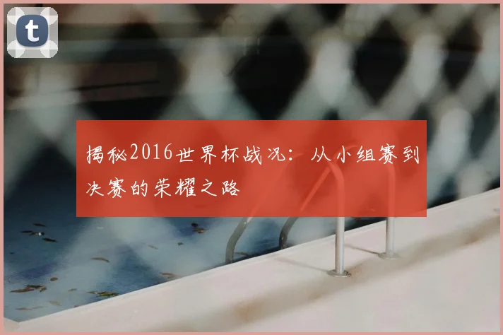 揭秘2016世界杯战况:从小组赛到决赛的荣耀之路