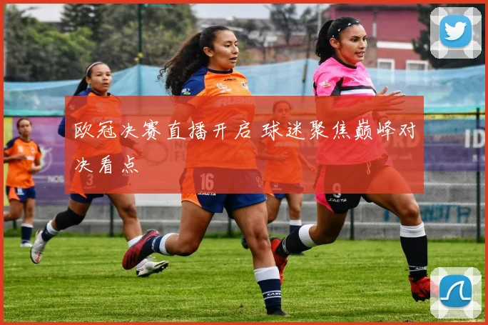 欧冠决赛直播开启 球迷聚焦巅峰对决看点