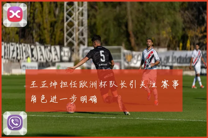 王正坤担任欧洲杯队长引关注 赛事角色进一步明确
