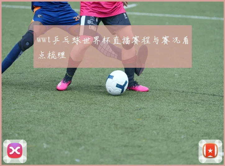 wwt乒乓球世界杯直播赛程与赛况看点梳理