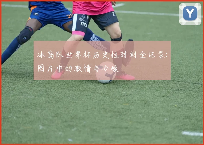 冰岛队世界杯历史性时刻全记录:图片中的激情与冷峻
