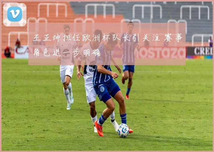 王正坤担任欧洲杯队长引关注 赛事角色进一步明确