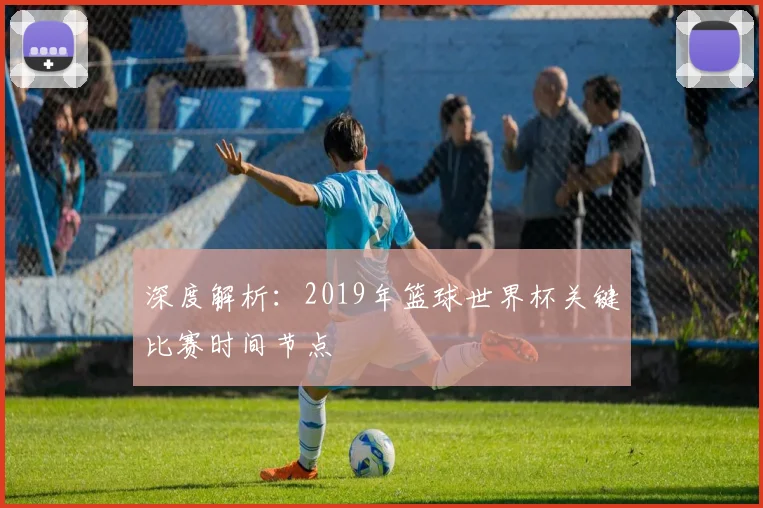 深度解析：2019年篮球世界杯关键比赛时间节点