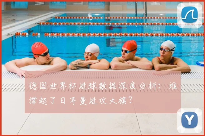 德国世界杯进球数据深度分析：谁撑起了日耳曼进攻大旗？