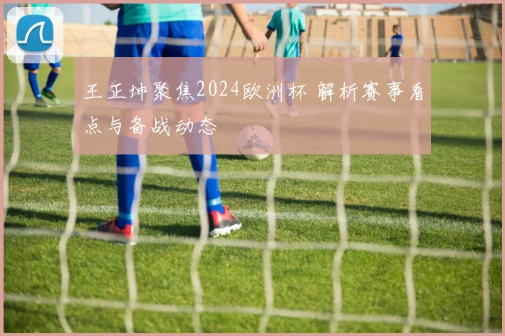 王正坤聚焦2024欧洲杯 解析赛事看点与备战动态