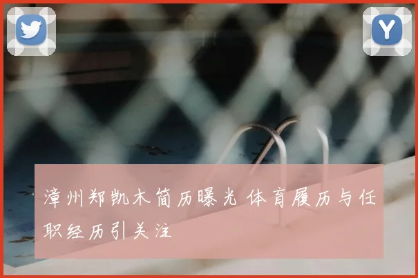漳州郑凯木简历曝光 体育履历与任职经历引关注